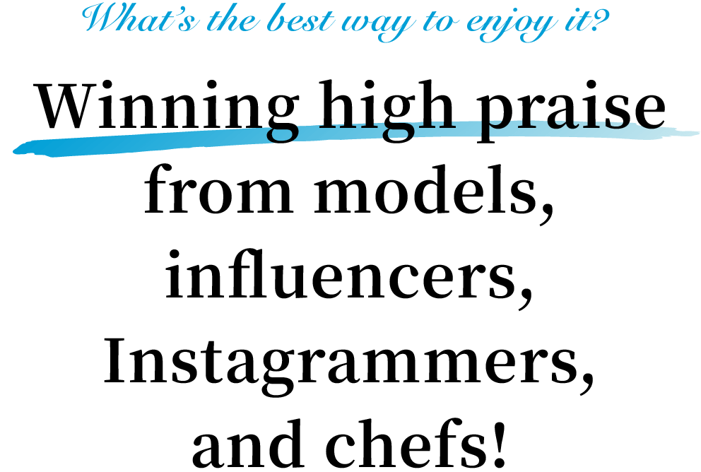 What’s the best way to enjoy it? Winning high praise from models, influencers, Instagrammers, and chefs!